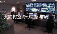 火箭将签7尺中锋 与周琦同顺位乐于对抗肉搏抢篮板