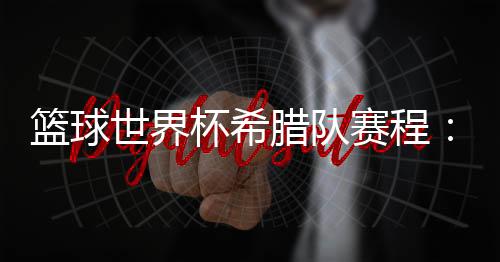 篮球世界杯希腊队赛程:与巴西美国捷克争夺八强席位