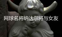 网球名将纳达尔将与女友西斯卡完婚 金秋于马洛卡举行