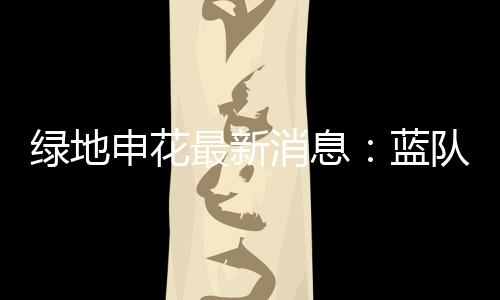 绿地申花最新消息：蓝队与白队以1比1的比分战平