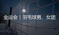 全运会｜羽毛球男、女团体决赛均将上演苏浙对决