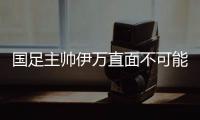 国足主帅伊万直面不可能完成的任务 奇迹会发生吗？