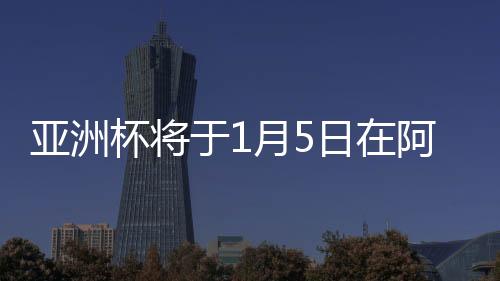 亚洲杯将于1月5日在阿联酋打响 24支参赛队已公布名单