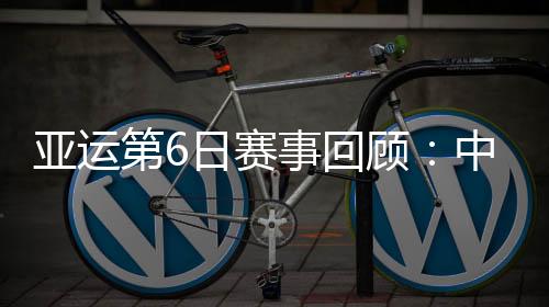 亚运第6日赛事回顾:中国队总计拿到11金6银6铜