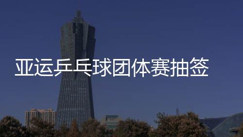 亚运乒乓球团体赛抽签 比赛明日正式打响