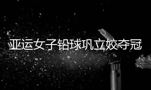 亚运女子铅球巩立姣夺冠 中国在此项目拿11连冠