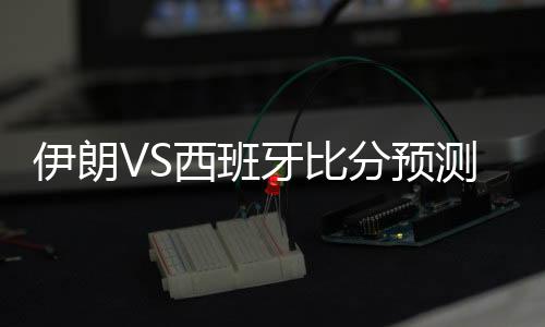 伊朗VS西班牙比分预测进几球 比赛分析谁会赢