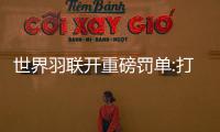 世界羽联开重磅罚单:打假球遭禁赛20年+近3万刀罚款