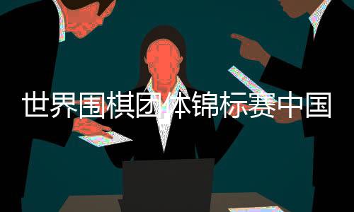 世界围棋团体锦标赛中国获冠军 第7次延续辉煌