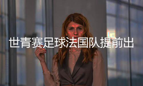 世青赛足球法国队提前出线 队长扎加杜蜻蜓点水式破门