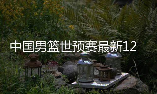 中国男篮世预赛最新12人阵容名单 2018年11月29日开赛