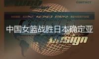 中国女篮战胜日本确定亚洲地位 下场对阵澳大利亚