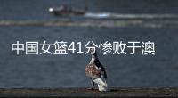 中国女篮41分惨败于澳大利亚 将无缘八强
