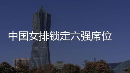 中国女排锁定六强席位 今晚将直播迎战俄罗斯