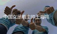中国女足前主帅王海鸣：历尽千帆 让足球返璞归真