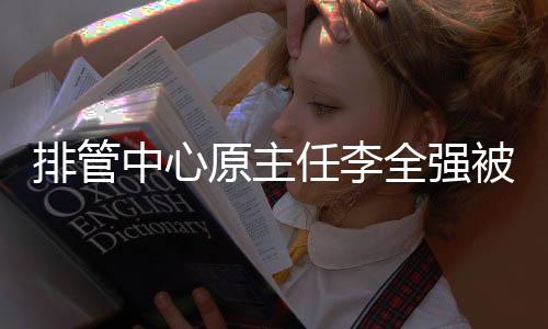 排管中心原主任李全强被查 曾聘中国男排首位外教