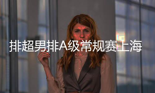 排超男排A级常规赛上海居首 浙江福建落入升降赛