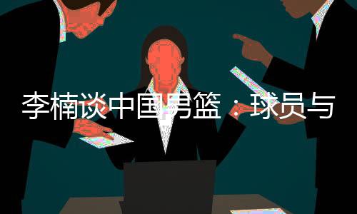 李楠谈中国男篮:球员与欧美强队的整体差距仍然很大