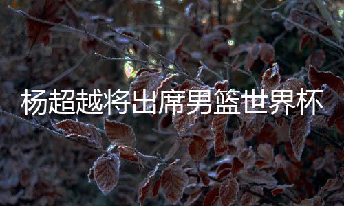 杨超越将出席男篮世界杯抽签引争议 哪位艺人适合参与