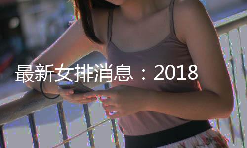 最新女排消息:2018女排世锦赛半决赛塞尔维亚战胜荷兰 稍后直播中国vs意大利