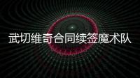武切维奇合同续签魔术队 4年续约金额为一亿美元