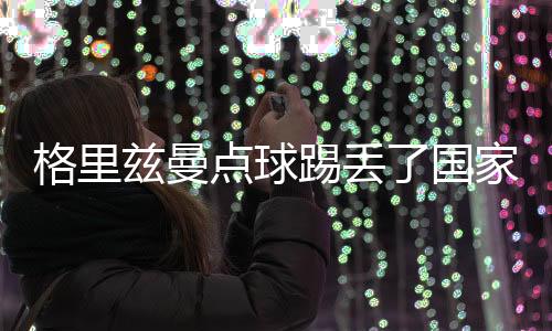 格里兹曼点球踢丢了国家队生涯第一个12码 妻子的错?