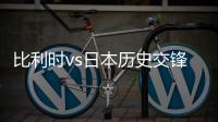 比利时vs日本历史交锋战绩记录 阵容实力排名对比分析谁厉害