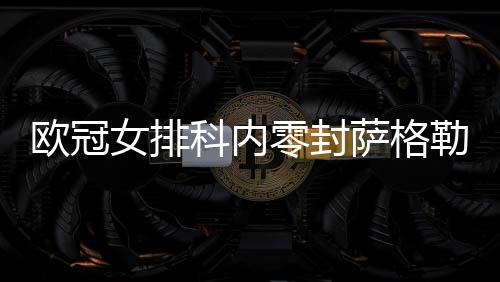 欧冠女排科内零封萨格勒布夺5连胜 朱婷首发14分