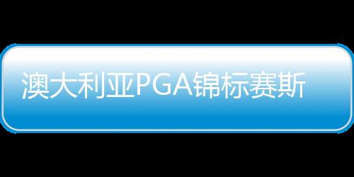 澳大利亚PGA锦标赛斯迈利卫冕 李旻宇丁文一参赛