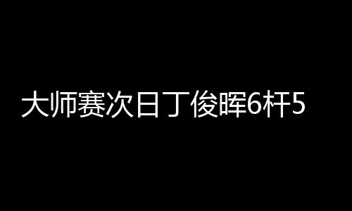 大师赛次日丁俊晖6杆50+救赛点 6
