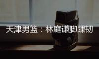 天津男篮：林庭谦脚踝韧带损伤 预估休战两周