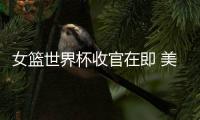 女篮世界杯收官在即 美国澳大利亚狭路相逢引关注