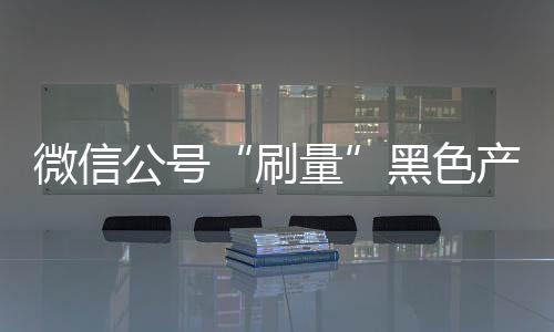 微信公号“刷量”黑色产业链:“10万+”只需数百元
