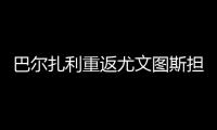 巴尔扎利重返尤文图斯担任技术指导员辅助主教练