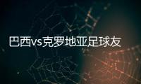 巴西vs克罗地亚足球友谊热身赛 首发阵容名单公布