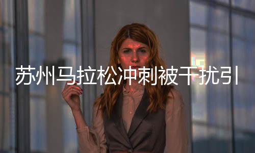 苏州马拉松冲刺被干扰引争议是怎么回事？马拉松志愿者的职责和义务一览