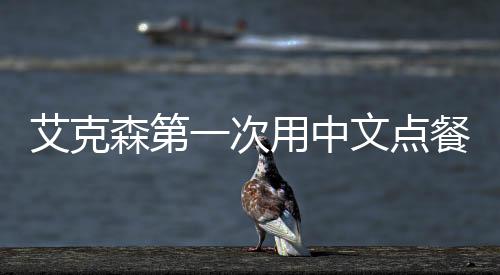 艾克森第一次用中文点餐 被调侃普通话带着奇怪的口音