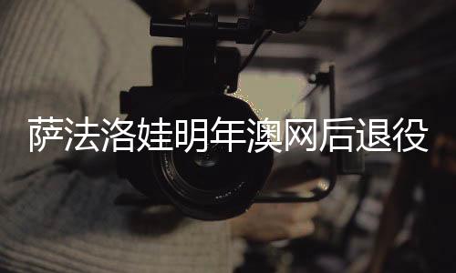 萨法洛娃明年澳网后退役 曾居世界第5获法网亚军