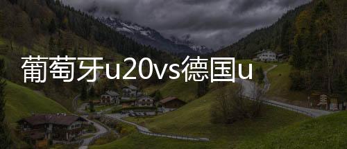 葡萄牙u20vs德国u20比分预测 两队历史交战记录数据近况分析