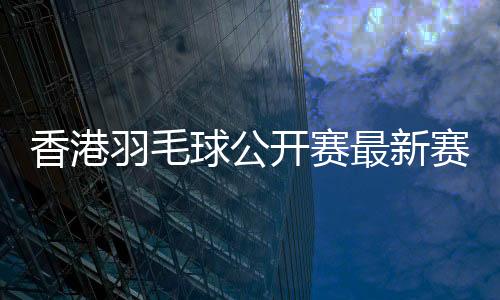 香港羽毛球公开赛最新赛况 谌龙退赛何冰娇进八强