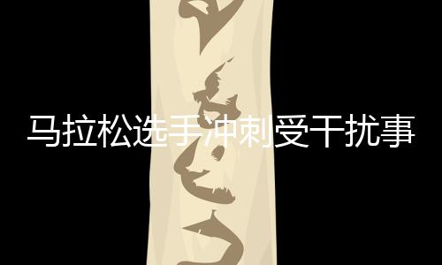 马拉松选手冲刺受干扰事件后续 田管中心称不鼓励不提倡