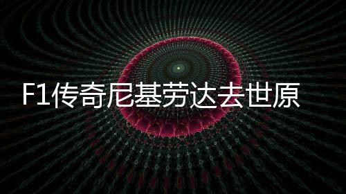 F1传奇尼基劳达去世原因生了什么病 曾3次问鼎世界冠军