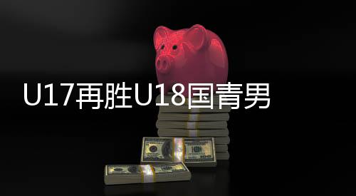 U17再胜U18国青男篮 双方首发阵容数据赛事回放