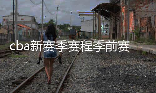 cba新赛季赛程季前赛比赛时间分组情况:北京德比提前上演