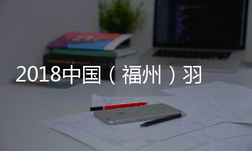 2018中国（福州）羽毛球赛第二轮赛事结果 中国选手战绩一览