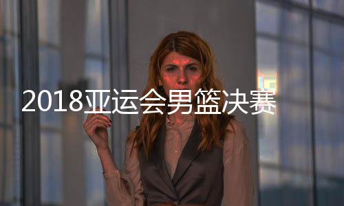 2018亚运会男篮决赛中国vs伊朗视频直播地址 CCTV5体育频道