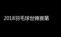 2018羽毛球世锦赛第二轮 国羽双打3组合淘汰出局