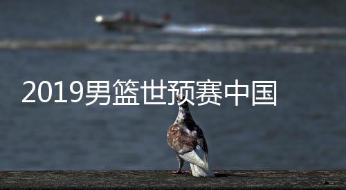 2019男篮世预赛中国31分大胜叙利亚 世界杯大名单待定