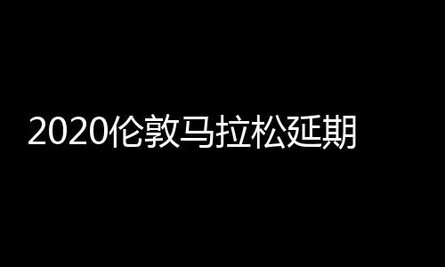 2020伦敦马拉松延期至10月举行 比赛时间原定于4月