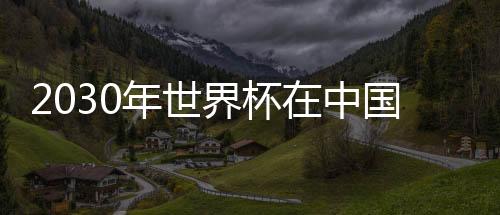2030年世界杯在中国举办 足协回应：此说法纯属杜撰